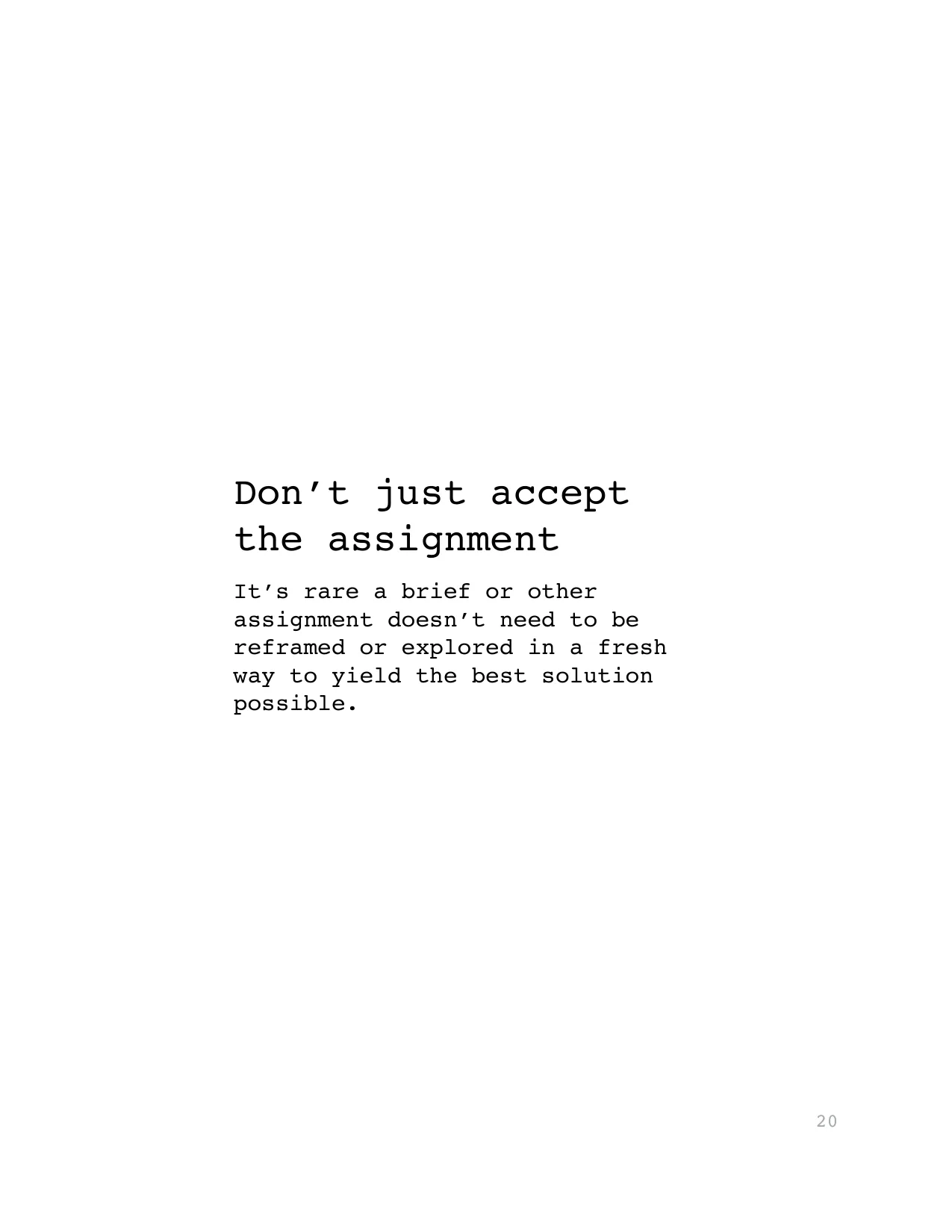 Don’t just accept 
the assignment
It’s rare a brief or other 
assignment doesn’t need to be 
reframed or explored in a fresh 
way to yield the best solution 
possible.