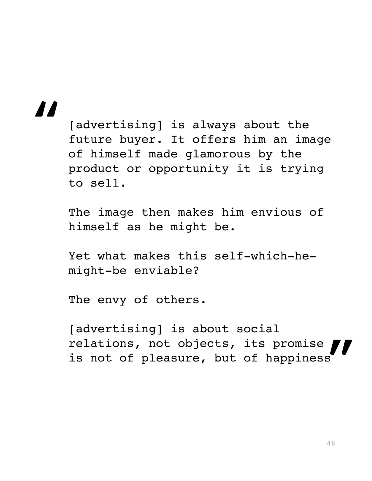 [advertising] is always about the 
future buyer. It offers him an image 
of himself made glamorous by the 
product or opportunity it is trying 
to sell. 
The image then makes him envious of 
himself a
