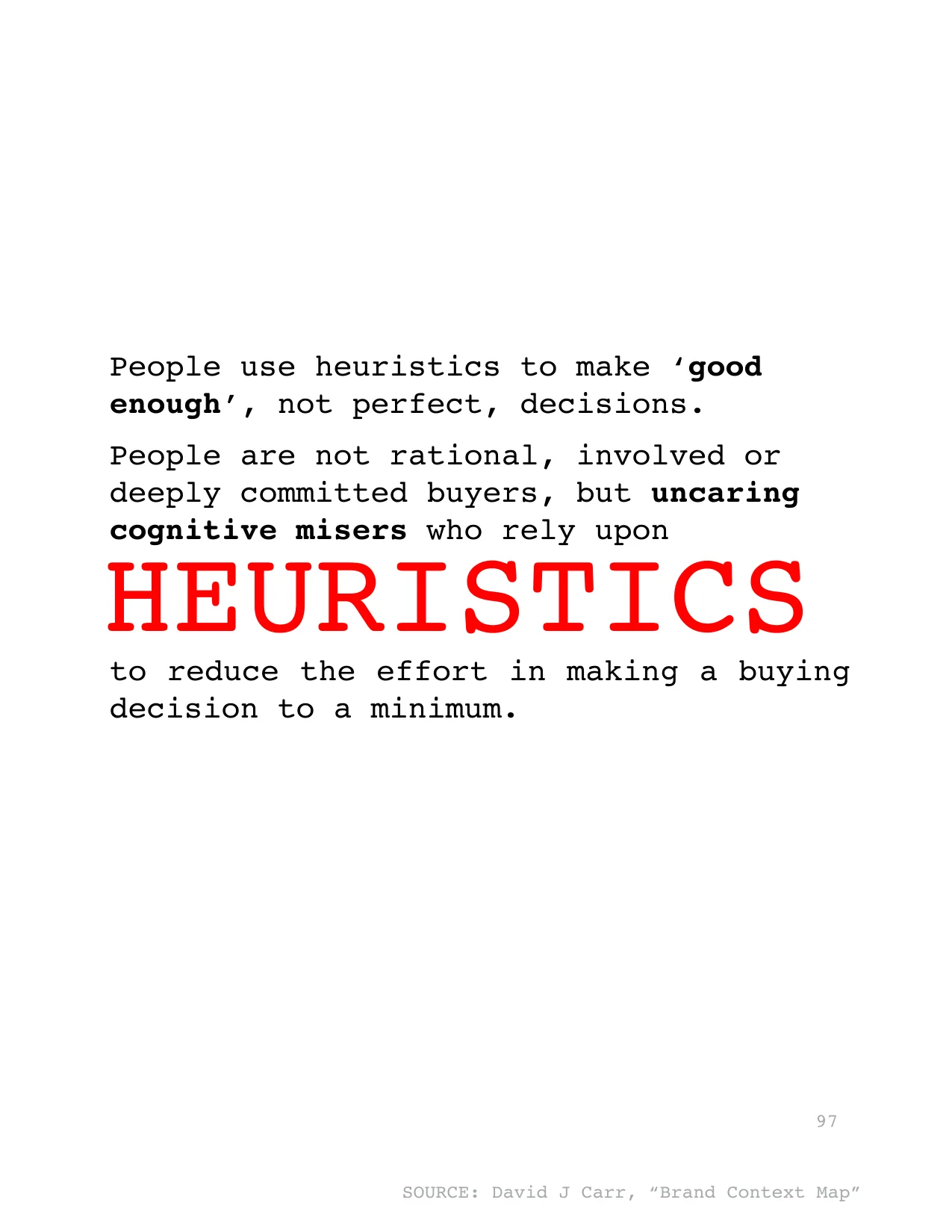 to reduce the effort in making a buying 
decision to a minimum. 
HEURISTICS
People use heuristics to make ‘good 
enough’, not perfect, decisions. 
People are not rational, involved or 
deeply committe