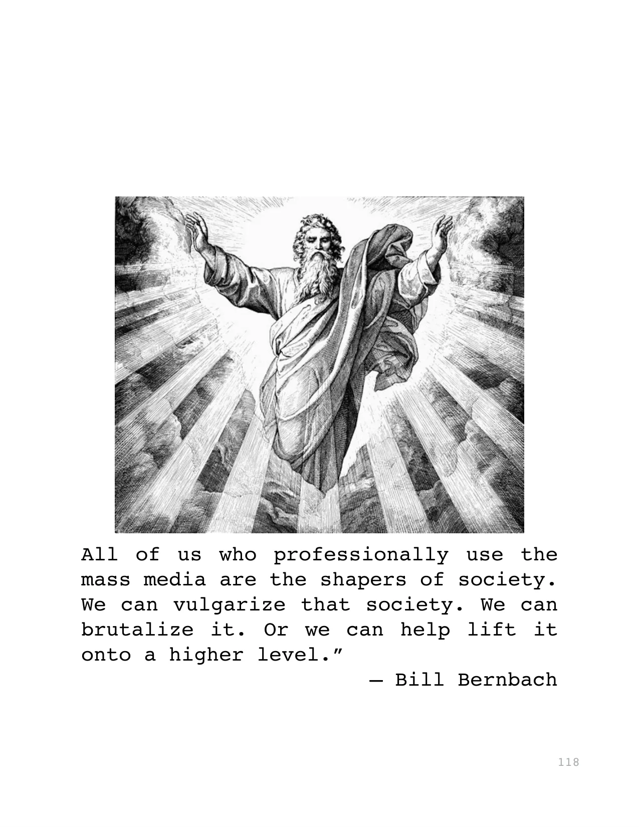 All of us who professionally use the 
mass media are the shapers of society. 
We can vulgarize that society. We can 
brutalize it. Or we can help lift it 
onto a higher level.”
— Bill Bernbach